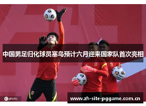 中国男足归化球员塞鸟预计六月迎来国家队首次亮相 中国男足归化球员塞鸟预计六月迎来国家队首次亮相